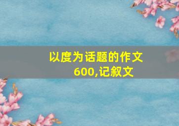 以度为话题的作文 600,记叙文